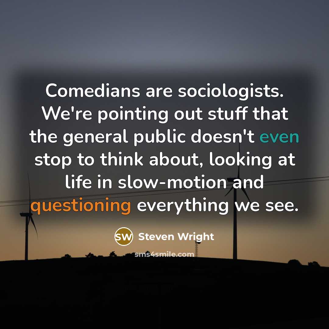 “Comedians are sociologists. We're pointing out stuff that the general public doesn't even stop to think about, looking at life in slow-motion and questioning everything we see.” quote by Steven Wright