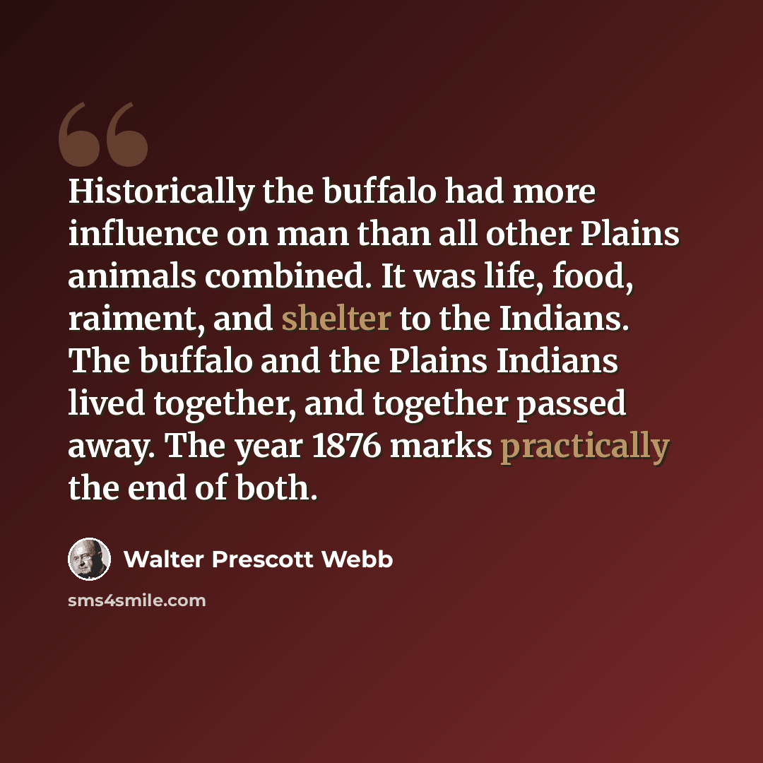 “Historically the buffalo had more influence on man than all other Plains animals combined. It was life, food, raiment, and shelter to the Indians. The buffalo and the Plains Indians lived together, and together passed away. The year 1876 marks practically the end of both.” quote by Walter Prescott Webb