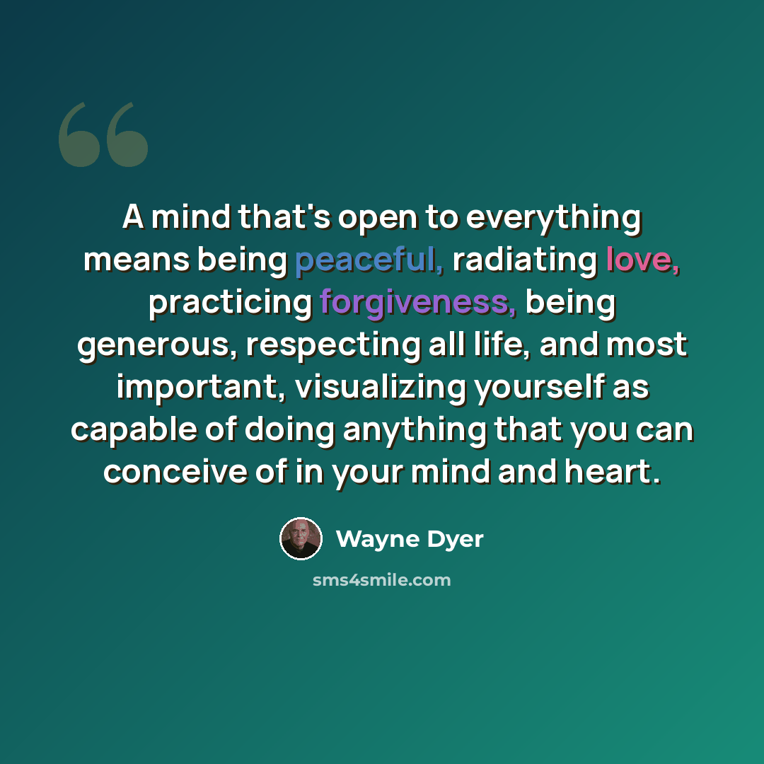 “A mind that's open to everything means being peaceful, radiating love, practicing forgiveness, being generous, respecting all life, and most important, visualizing yourself as capable of doing anything that you can conceive of in your mind and heart.” quote by Wayne Dyer