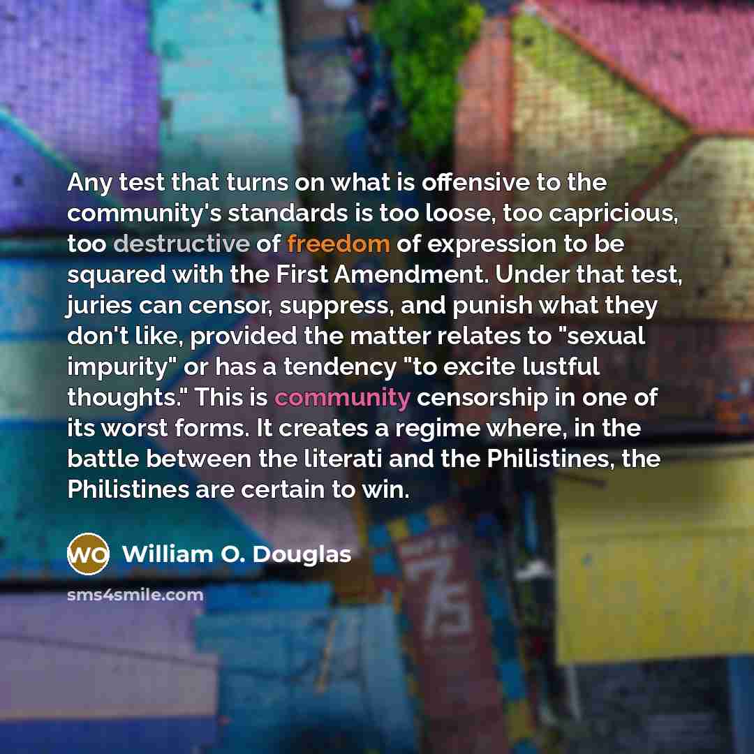 “Any test that turns on what is offensive to the community's standards is too loose, too capricious, too destructive of freedom of expression to be squared with the First Amendment. Under that test, juries can censor, suppress, and punish what they don't like, provided the matter relates to "sexual…” quote by William O. Douglas