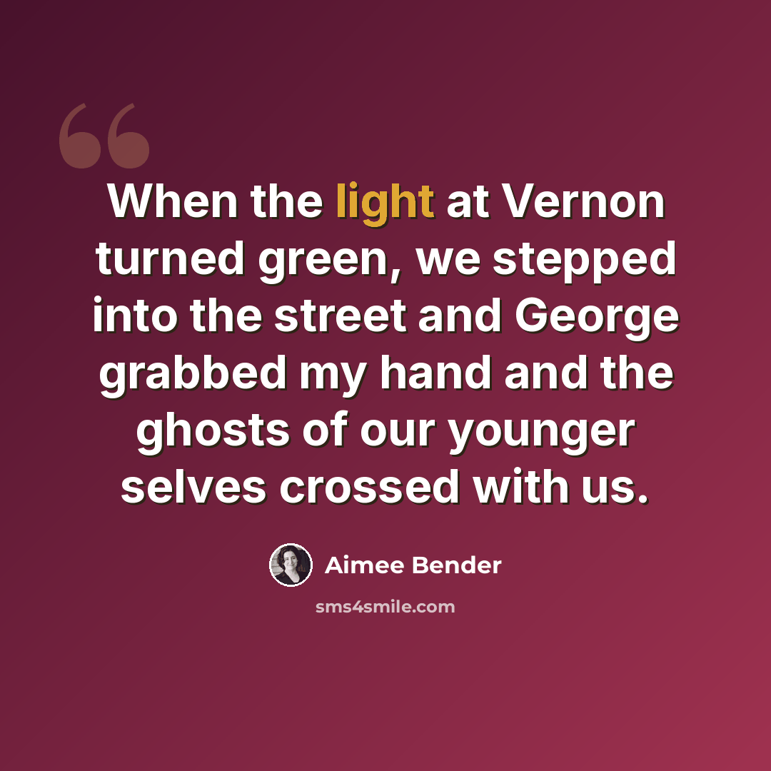 “When the light at Vernon turned green, we stepped into the street and George grabbed my hand and the ghosts of our younger selves crossed with us.” quote by Aimee Bender