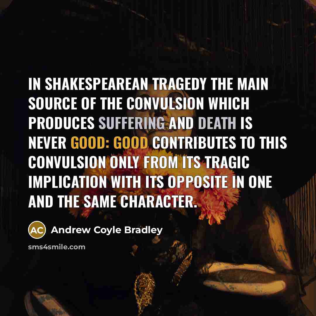 “In Shakespearean tragedy the main source of the convulsion which produces suffering and death is never good: good contributes to this convulsion only from its tragic implication with its opposite in one and the same character.” quote by Andrew Coyle Bradley