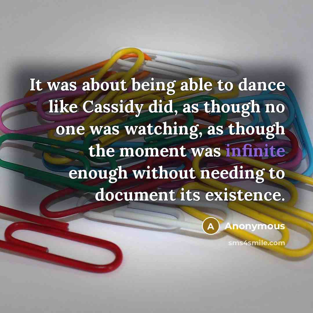 “It was about being able to dance like Cassidy did, as though no one was watching, as though the moment was infinite enough without needing to document its existence.” quote by Anonymous