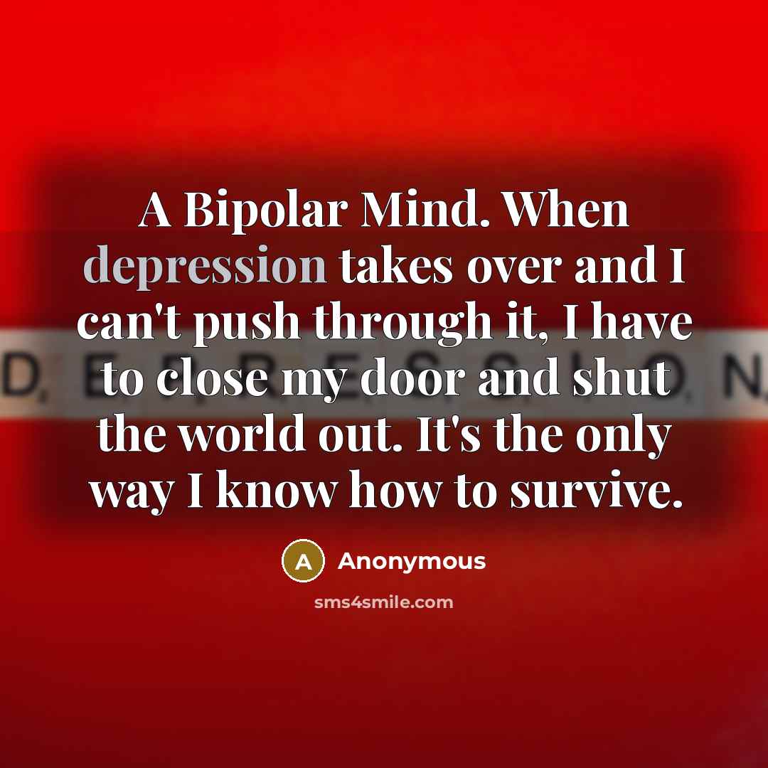 “A Bipolar Mind. When depression takes over and I can't push through it, I have to close my door and shut the world out. It's the only way I know how to survive.” quote by Anonymous