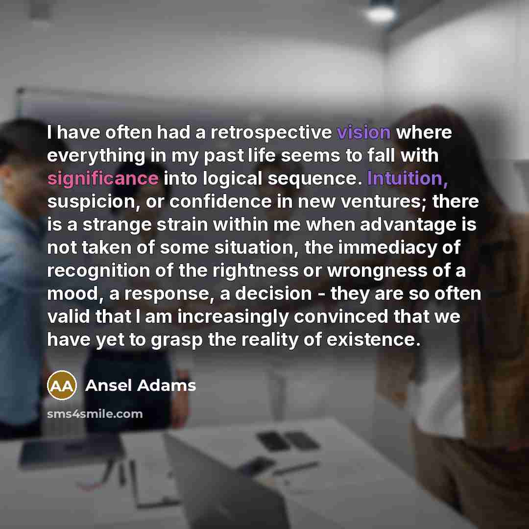 “I have often had a retrospective vision where everything in my past life seems to fall with significance into logical sequence. Intuition, suspicion, or confidence in new ventures; there is a strange strain within me when advantage is not taken of some situation, the immediacy of recognition of…” quote by Ansel Adams