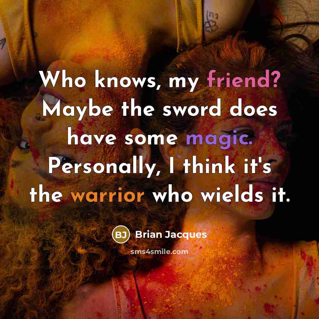 “Who knows, my friend? Maybe the sword does have some magic. Personally, I think it's the warrior who wields it.” quote by Brian Jacques