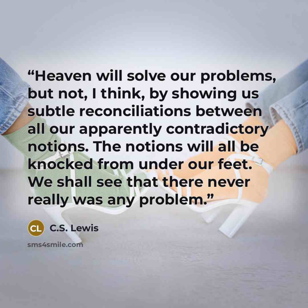 “Heaven will solve our problems, but not, I think, by showing us subtle reconciliations between all our apparently contradictory notions. The notions will all be knocked from under our feet. We shall see that there never really was any problem.” quote by C.S. Lewis
