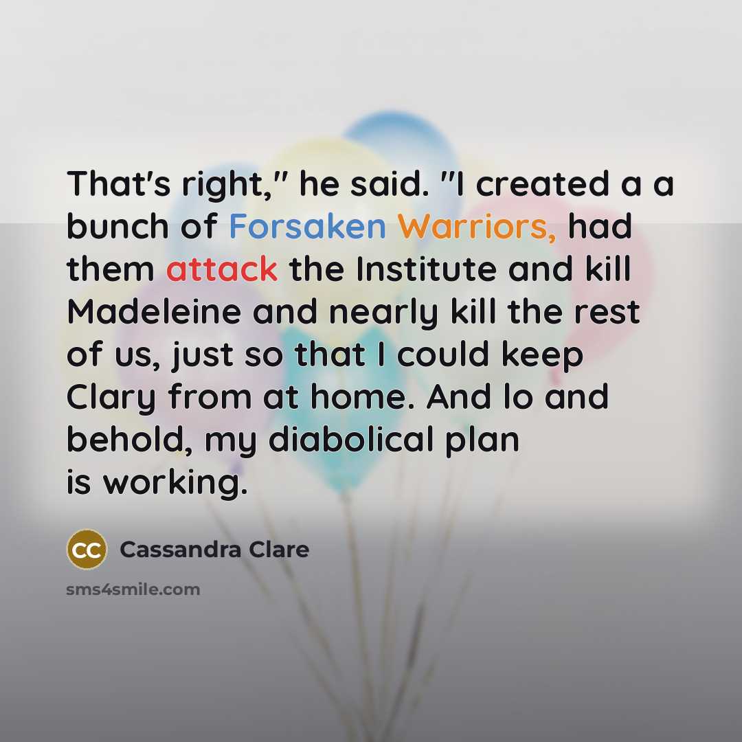 “That's right," he said. "I created a a bunch of Forsaken Warriors, had them attack the Institute and kill Madeleine and nearly kill the rest of us, just so that I could keep Clary from at home. And lo and behold, my diabolical plan is working.” quote by Cassandra Clare