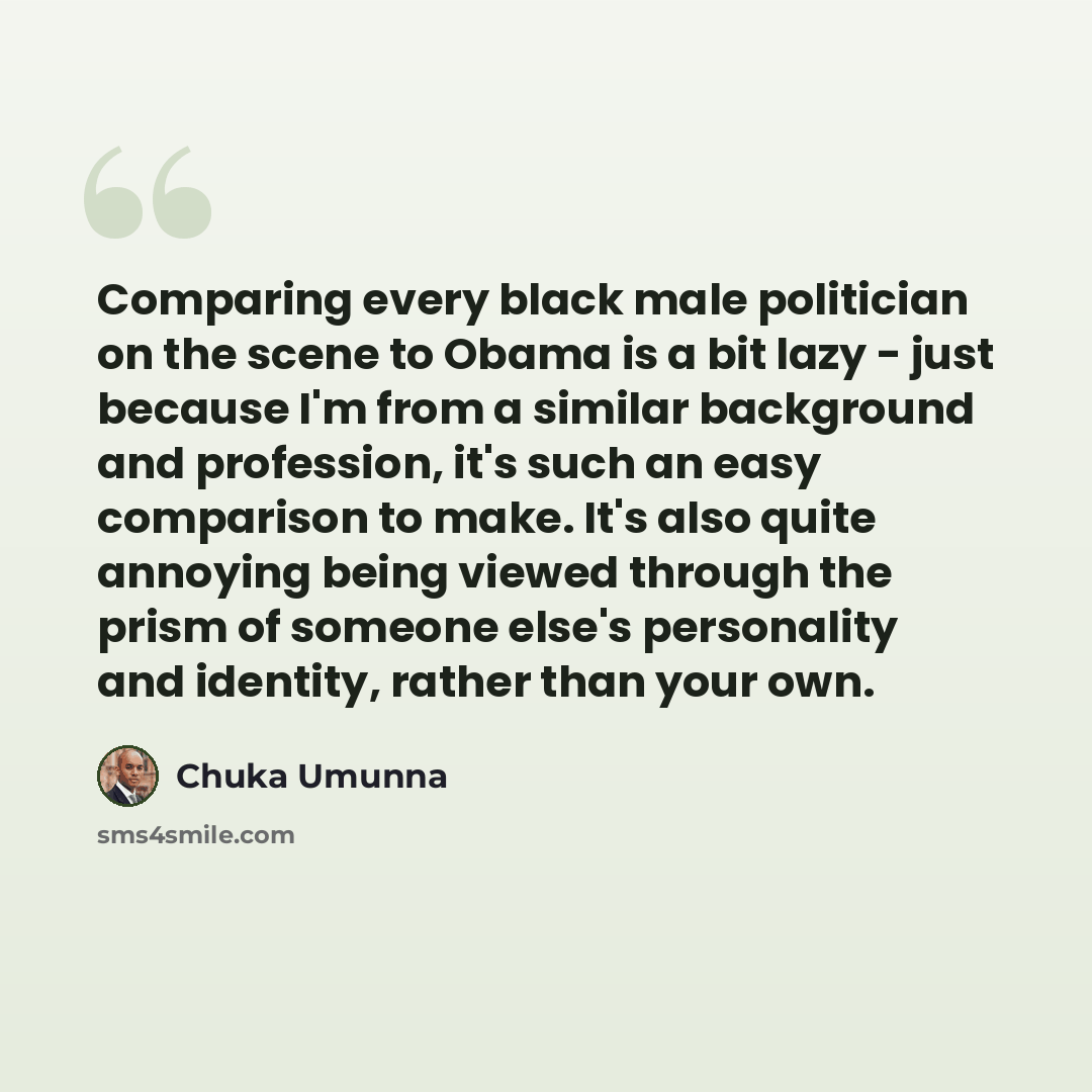 “Comparing every black male politician on the scene to Obama is a bit lazy - just because I'm from a similar background and profession, it's such an easy comparison to make. It's also quite annoying being viewed through the prism of someone else's personality and identity, rather than your own.” quote by Chuka Umunna