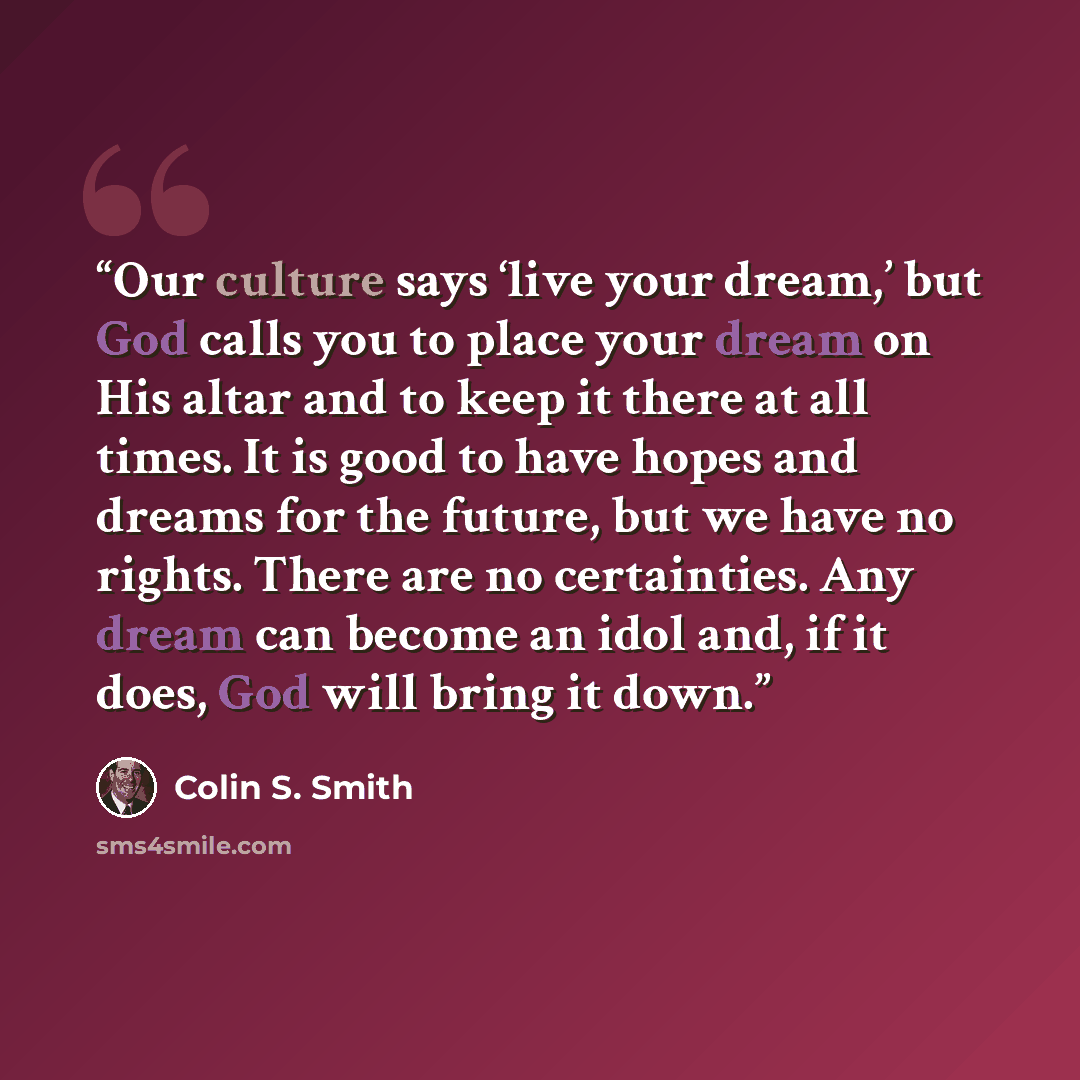 “Our culture says ‘live your dream,’ but God calls you to place your dream on His altar and to keep it there at all times. It is good to have hopes and dreams for the future, but we have no rights. There are no certainties. Any dream can become an idol and, if it does, God will bring it down.” quote by Colin S. Smith