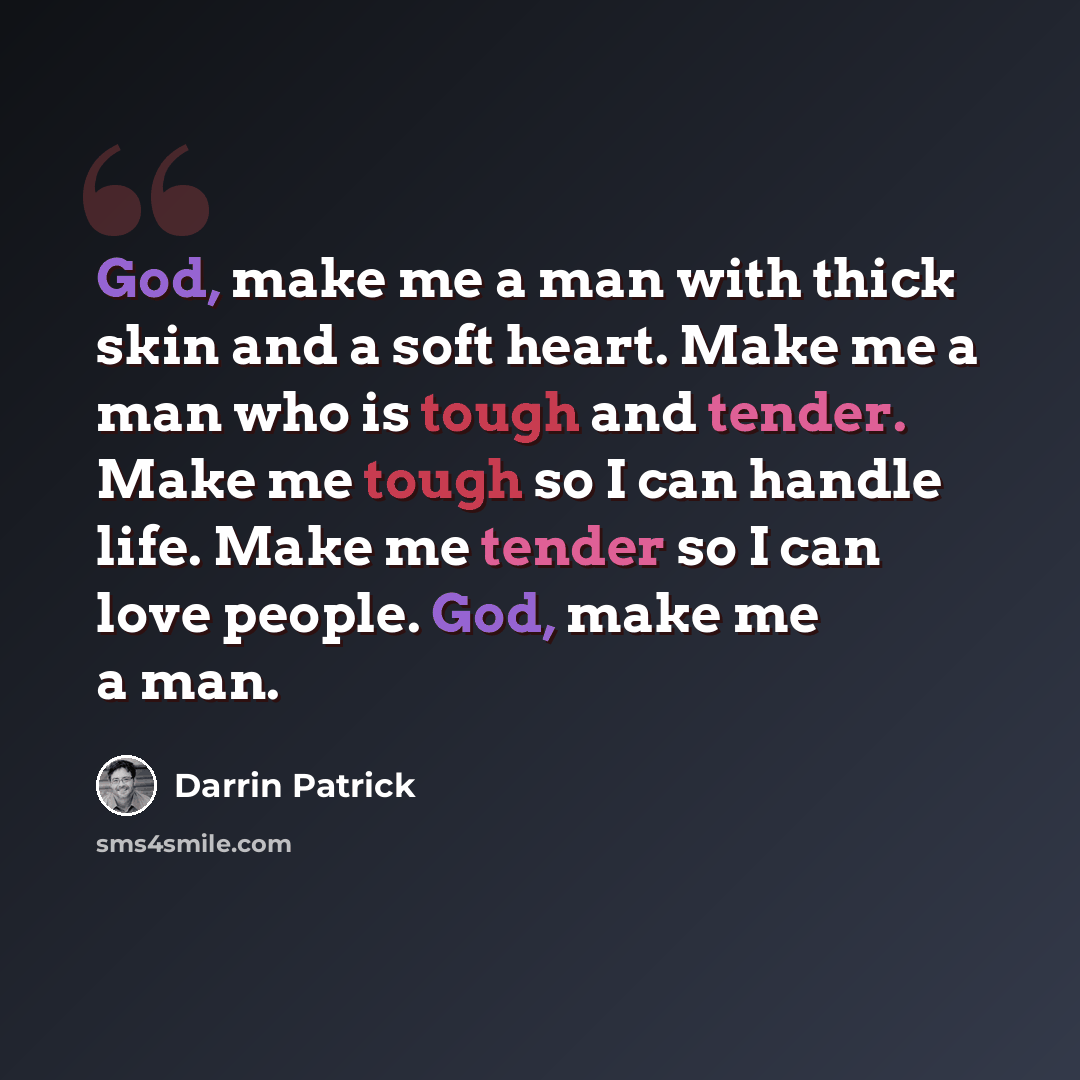 “God, make me a man with thick skin and a soft heart. Make me a man who is tough and tender. Make me tough so I can handle life. Make me tender so I can love people. God, make me a man.” quote by Darrin Patrick