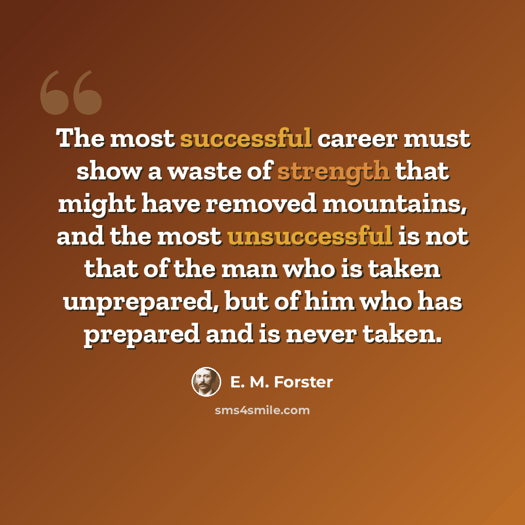“The most successful career must show a waste of strength that might have removed mountains, and the most unsuccessful is not that of the man who is taken unprepared, but of him who has prepared and is never taken.” quote by E. M. Forster