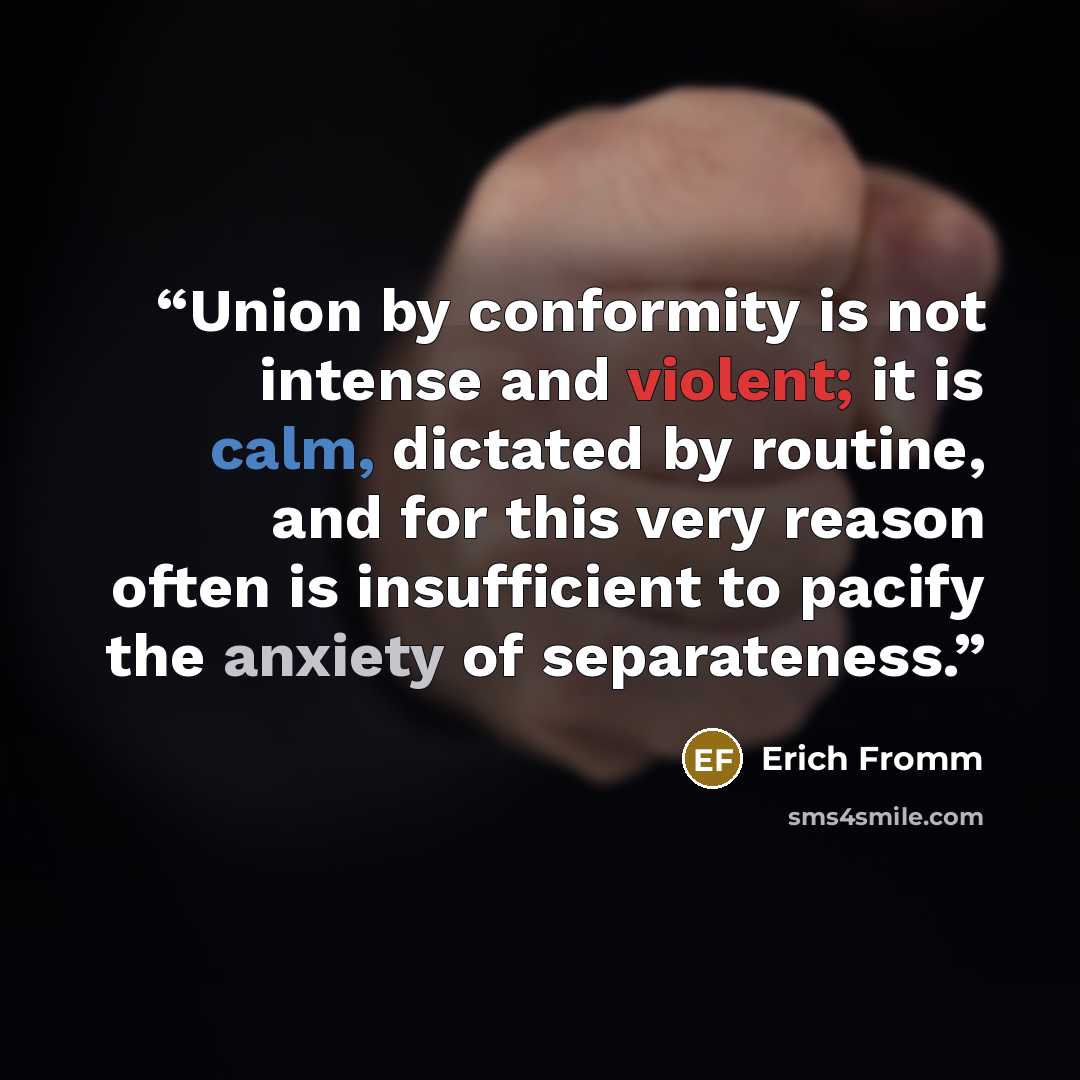 “Union by conformity is not intense and violent; it is calm, dictated by routine, and for this very reason often is insufficient to pacify the anxiety of separateness.” quote by Erich Fromm