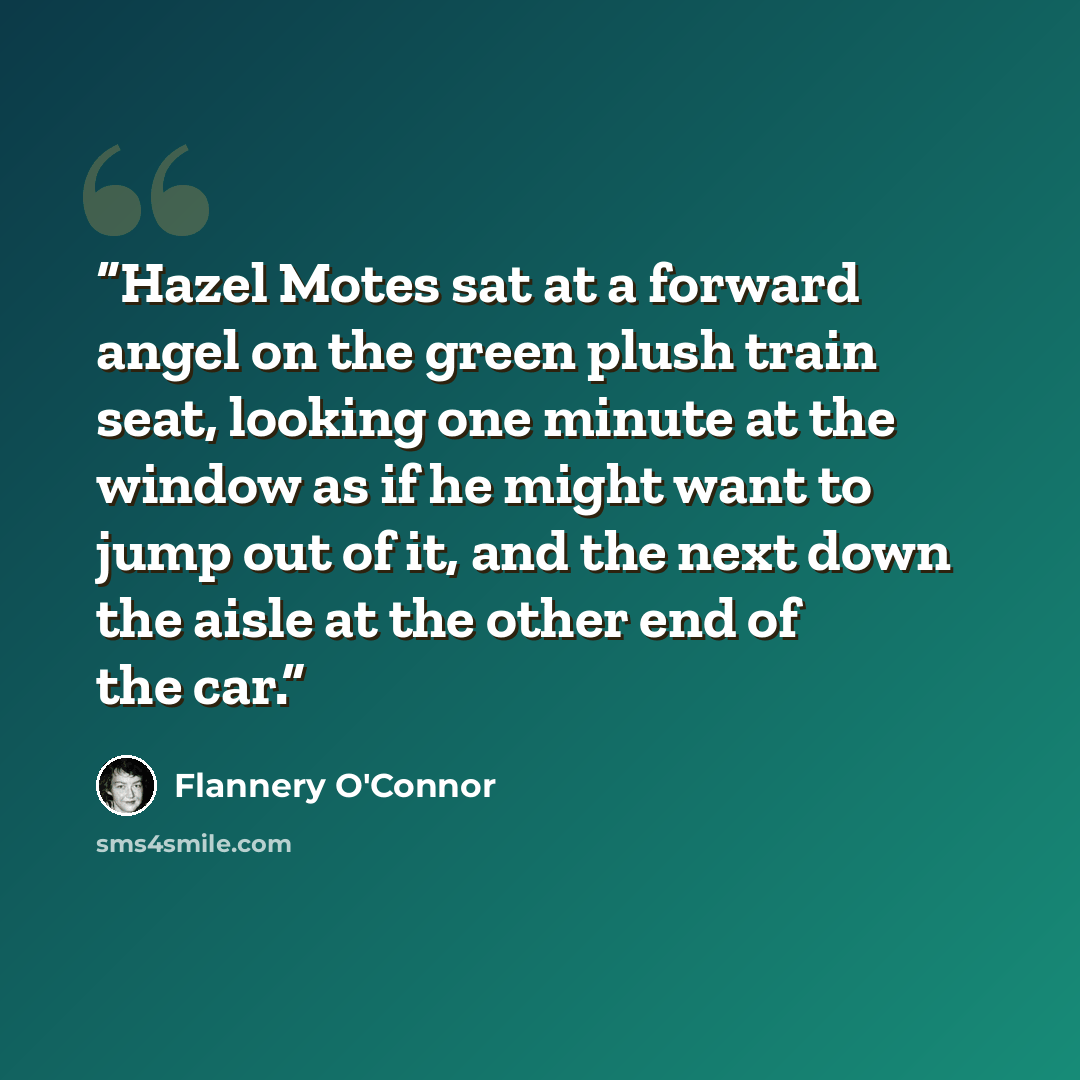 “Hazel Motes sat at a forward angel on the green plush train seat, looking one minute at the window as if he might want to jump out of it, and the next down the aisle at the other end of the car.” quote by Flannery O'Connor