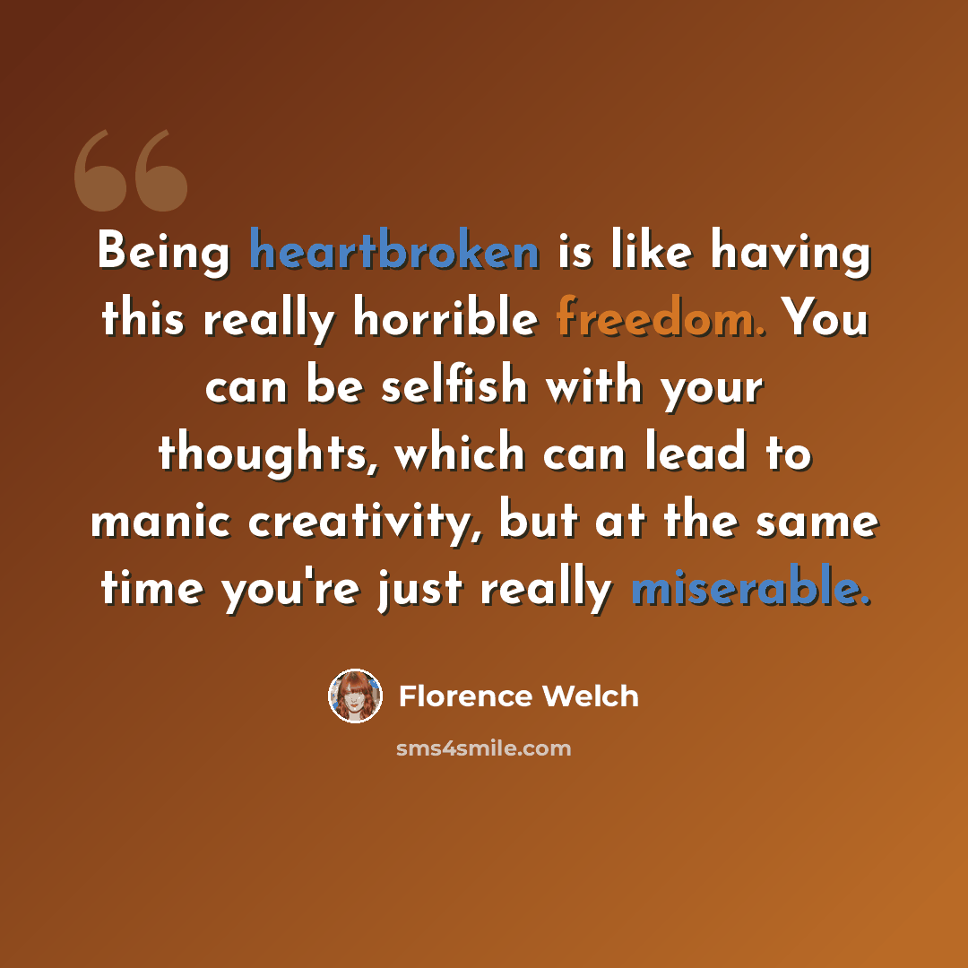“Being heartbroken is like having this really horrible freedom. You can be selfish with your thoughts, which can lead to manic creativity, but at the same time you're just really miserable.” quote by Florence Welch