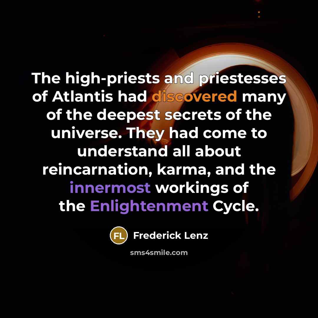 “The high-priests and priestesses of Atlantis had discovered many of the deepest secrets of the universe. They had come to understand all about reincarnation, karma, and the innermost workings of the Enlightenment Cycle.” quote by Frederick Lenz