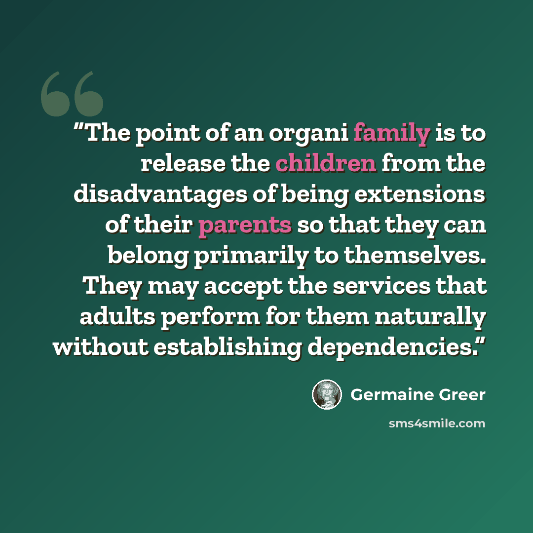 “The point of an organi family is to release the children from the disadvantages of being extensions of their parents so that they can belong primarily to themselves. They may accept the services that adults perform for them naturally without establishing dependencies.” quote by Germaine Greer