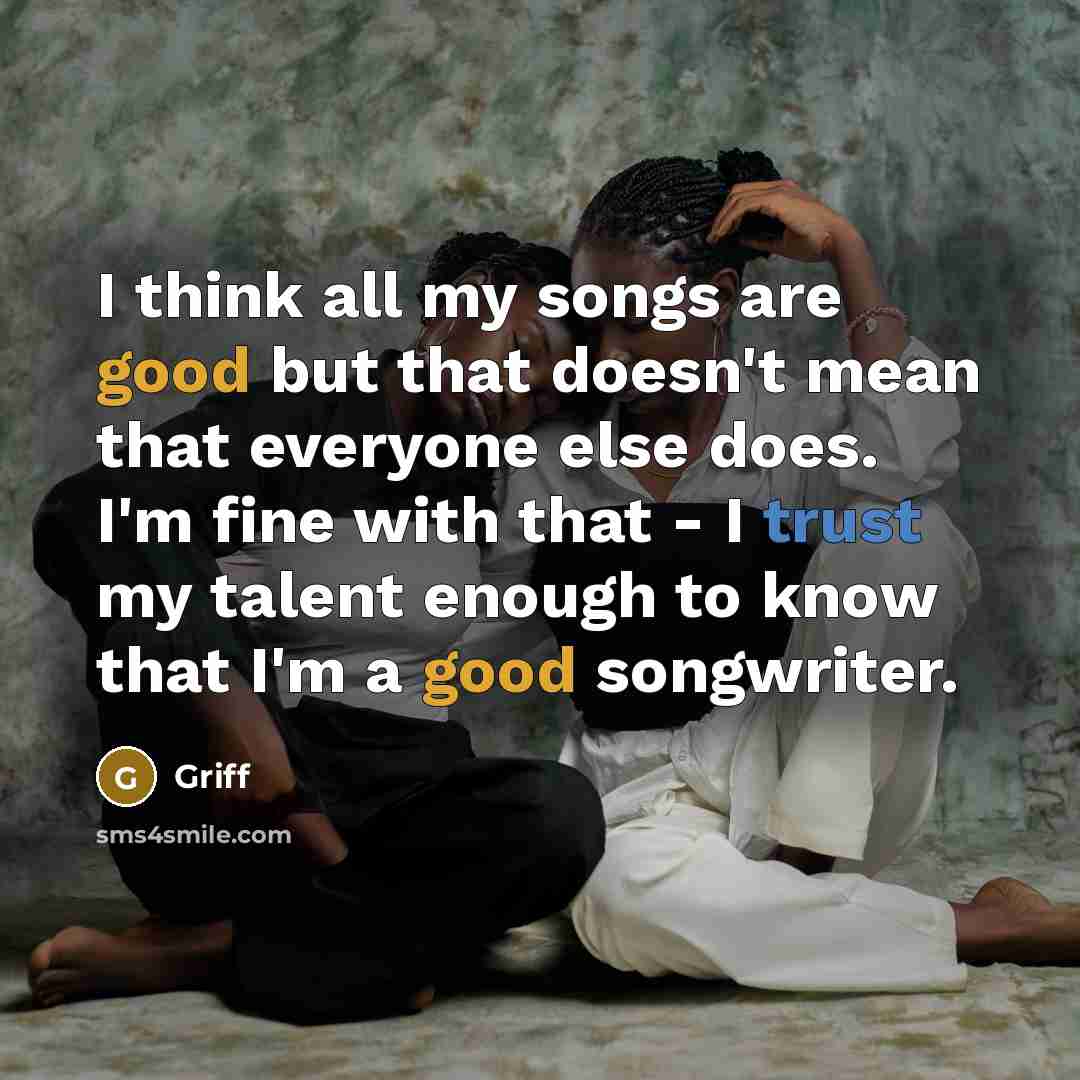 “I think all my songs are good but that doesn't mean that everyone else does. I'm fine with that - I trust my talent enough to know that I'm a good songwriter.” quote by Griff