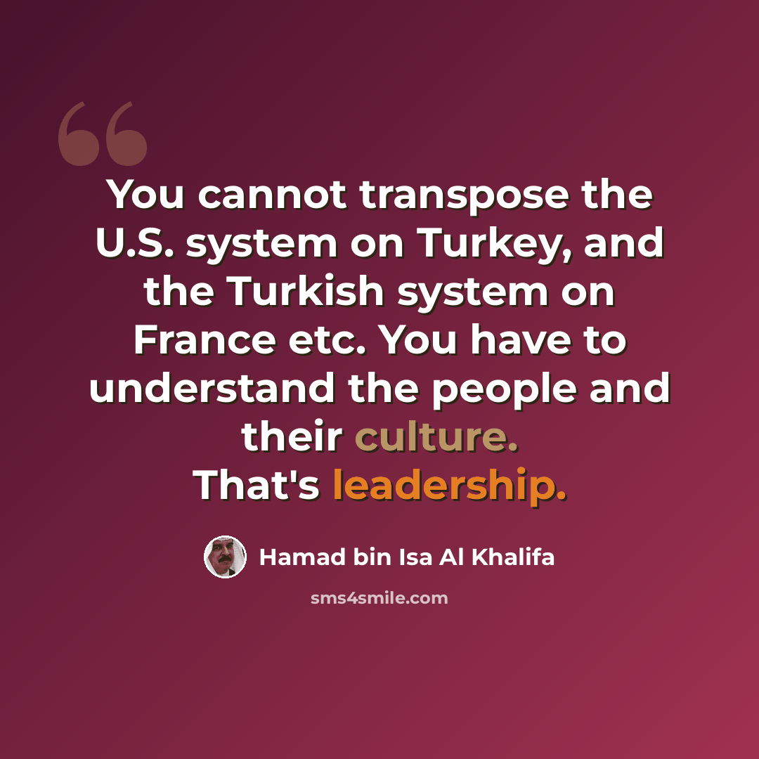 “You cannot transpose the U.S. system on Turkey, and the Turkish system on France etc. You have to understand the people and their culture. That's leadership.” quote by Hamad bin Isa Al Khalifa