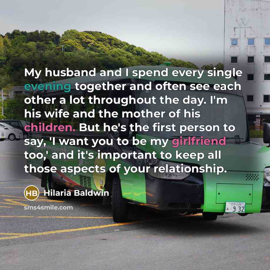 “My husband and I spend every single evening together and often see each other a lot throughout the day. I'm his wife and the mother of his children. But he's the first person to say, 'I want you to be my girlfriend too,' and it's important to keep all those aspects of your relationship.” quote by Hilaria Baldwin