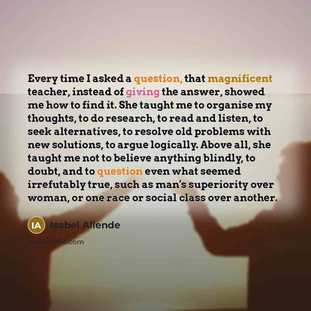 “Every time I asked a question, that magnificent teacher, instead of giving the answer, showed me how to find it. She taught me to organise my thoughts, to do research, to read and listen, to seek alternatives, to resolve old problems with new solutions, to argue logically. Above all, she taught me…” quote by Isabel Allende