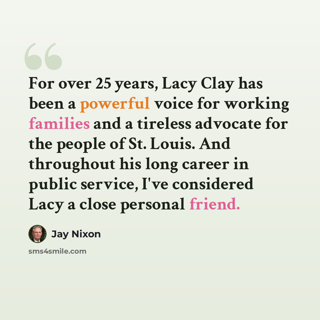 “For over 25 years, Lacy Clay has been a powerful voice for working families and a tireless advocate for the people of St. Louis. And throughout his long career in public service, I've considered Lacy a close personal friend.” quote by Jay Nixon