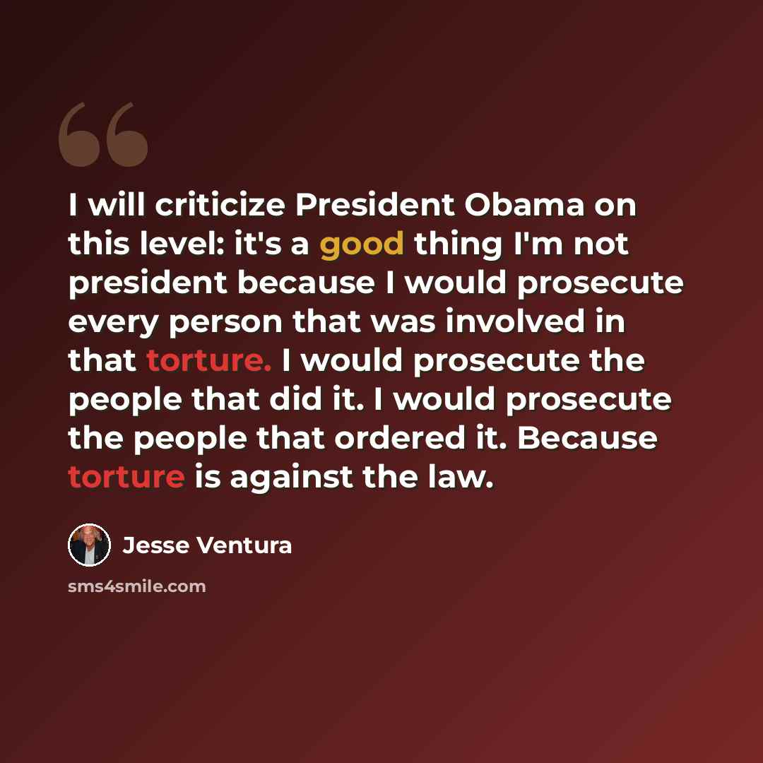 “I will criticize President Obama on this level: it's a good thing I'm not president because I would prosecute every person that was involved in that torture. I would prosecute the people that did it. I would prosecute the people that ordered it. Because torture is against the law.” quote by Jesse Ventura