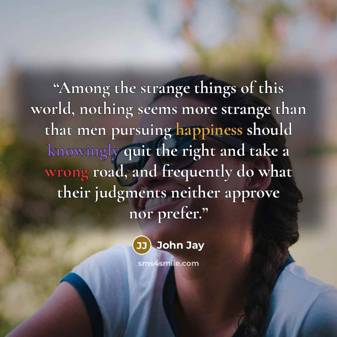 “Among the strange things of this world, nothing seems more strange than that men pursuing happiness should knowingly quit the right and take a wrong road, and frequently do what their judgments neither approve nor prefer.” quote by John Jay
