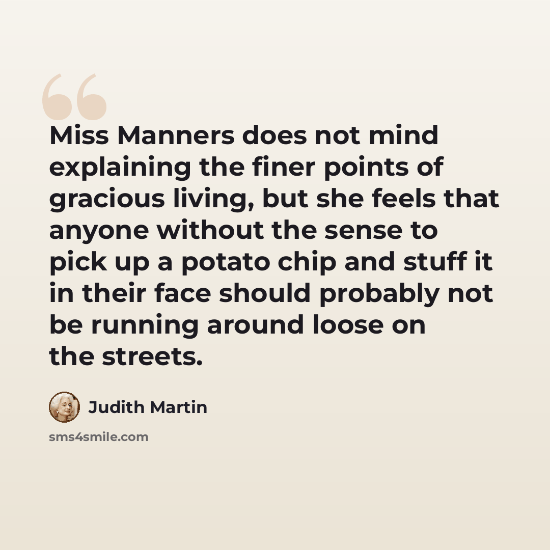 “Miss Manners does not mind explaining the finer points of gracious living, but she feels that anyone without the sense to pick up a potato chip and stuff it in their face should probably not be running around loose on the streets.” quote by Judith Martin