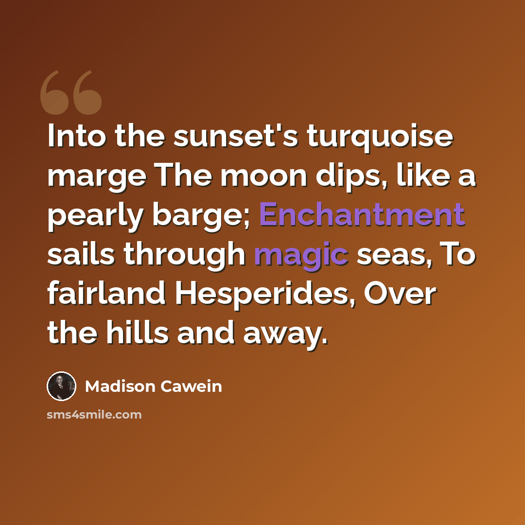 “Into the sunset's turquoise marge The moon dips, like a pearly barge; Enchantment sails through magic seas, To fairland Hesperides, Over the hills and away.” quote by Madison Cawein
