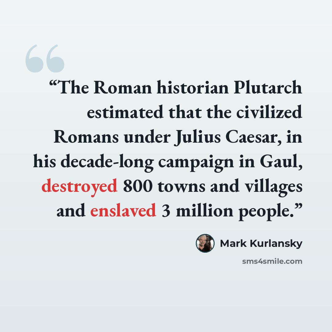 “The Roman historian Plutarch estimated that the civilized Romans under Julius Caesar, in his decade-long campaign in Gaul, destroyed 800 towns and villages and enslaved 3 million people.” quote by Mark Kurlansky