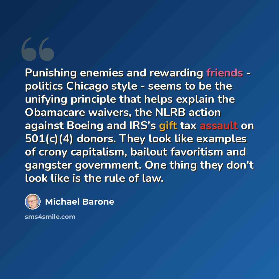 “Punishing enemies and rewarding friends - politics Chicago style - seems to be the unifying principle that helps explain the Obamacare waivers, the NLRB action against Boeing and IRS's gift tax assault on 501(c)(4) donors. They look like examples of crony capitalism, bailout favoritism and…” quote by Michael Barone