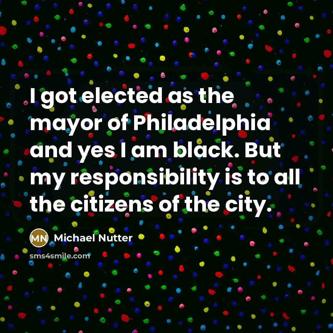“I got elected as the mayor of Philadelphia and yes I am black. But my responsibility is to all the citizens of the city.” quote by Michael Nutter