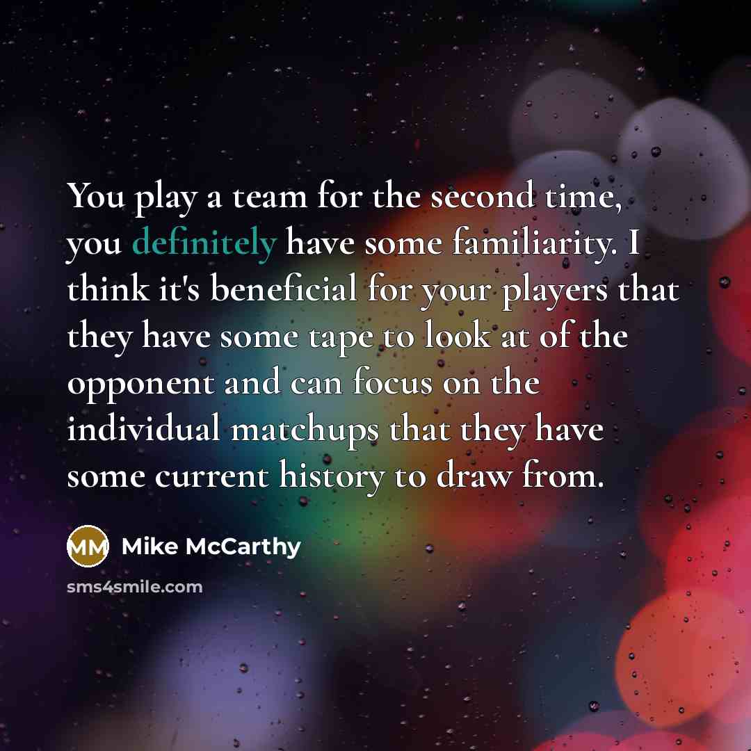 “You play a team for the second time, you definitely have some familiarity. I think it's beneficial for your players that they have some tape to look at of the opponent and can focus on the individual matchups that they have some current history to draw from.” quote by Mike McCarthy