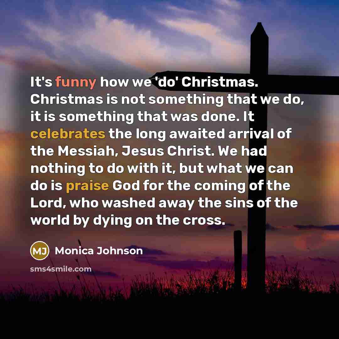“It's funny how we 'do' Christmas. Christmas is not something that we do, it is something that was done. It celebrates the long awaited arrival of the Messiah, Jesus Christ. We had nothing to do with it, but what we can do is praise God for the coming of the Lord, who washed away the sins of the…” quote by Monica Johnson