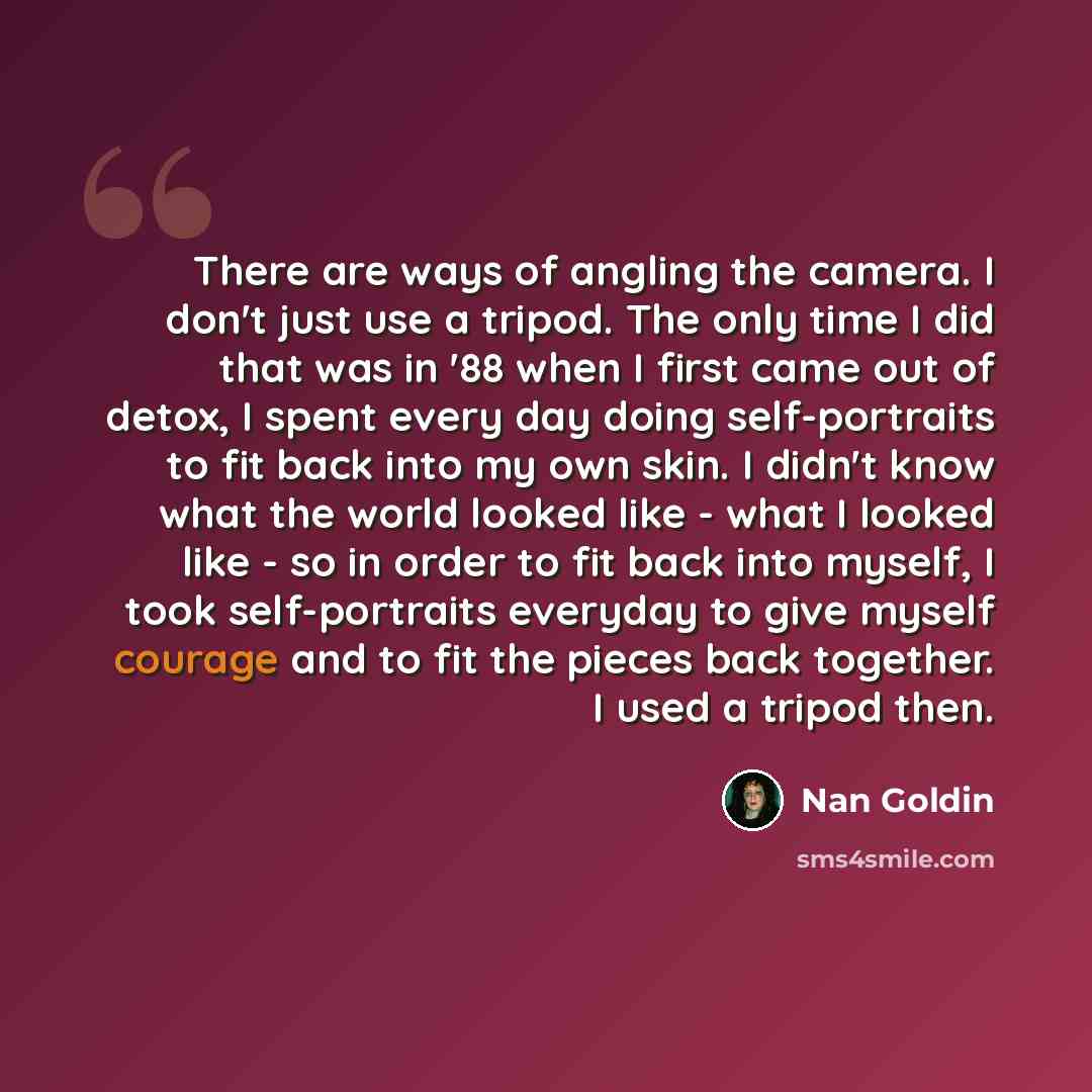 “There are ways of angling the camera. I don't just use a tripod. The only time I did that was in '88 when I first came out of detox, I spent every day doing self-portraits to fit back into my own skin. I didn't know what the world looked like - what I looked like - so in order to fit back into…” quote by Nan Goldin