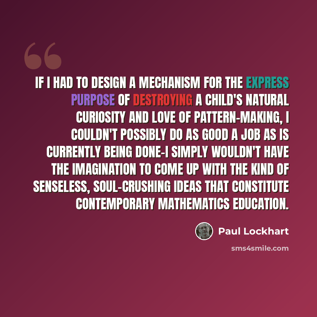 “If I had to design a mechanism for the express purpose of destroying a child's natural curiosity and love of pattern-making, I couldn't possibly do as good a job as is currently being done-I simply wouldn't have the imagination to come up with the kind of senseless, soul-crushing ideas that…” quote by Paul Lockhart