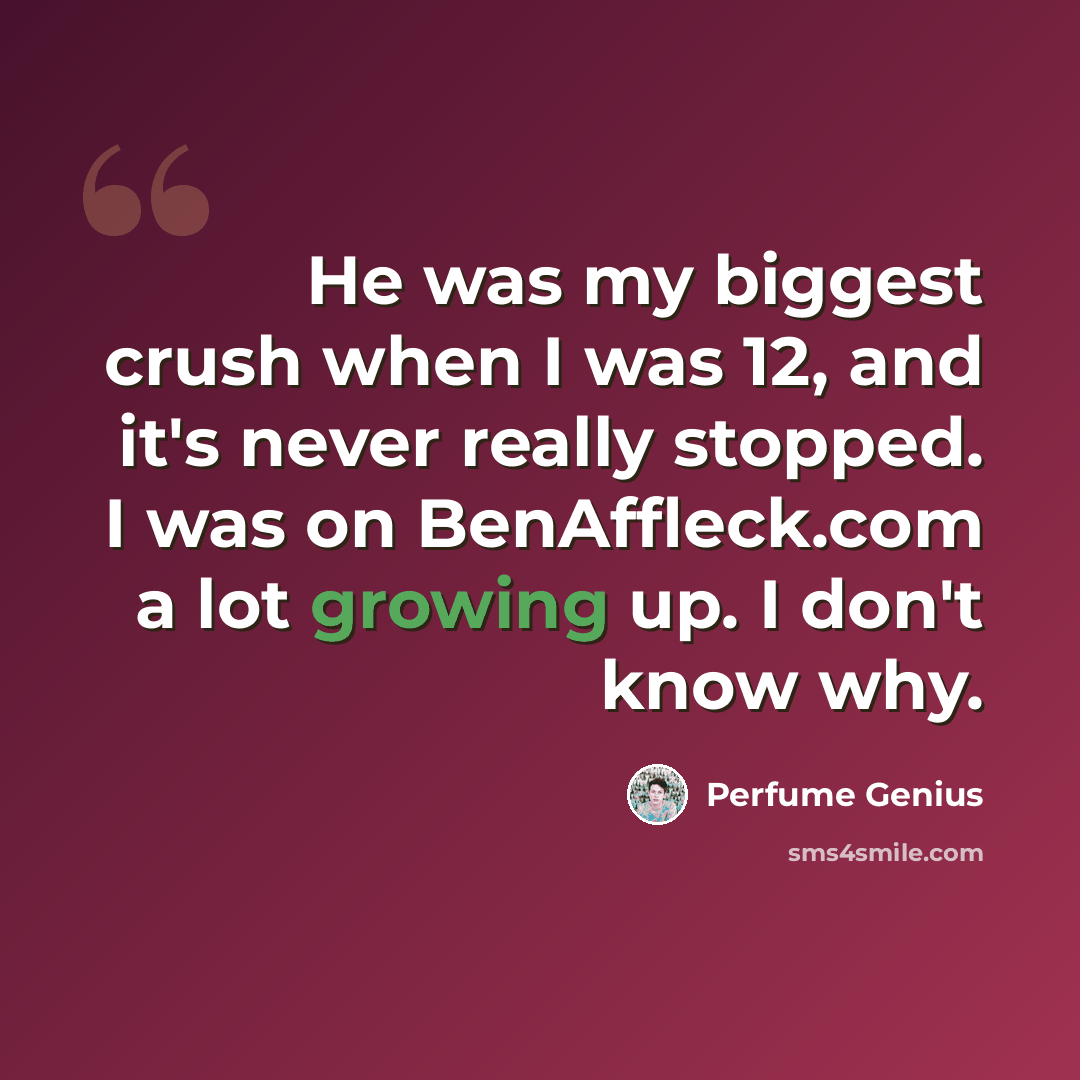“He was my biggest crush when I was 12, and it's never really stopped. I was on BenAffleck.com a lot growing up. I don't know why.” quote by Perfume Genius