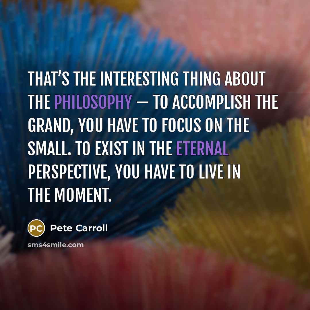 “That’s the interesting thing about the philosophy — to accomplish the grand, you have to focus on the small. To exist in the eternal perspective, you have to live in the moment.” quote by Pete Carroll