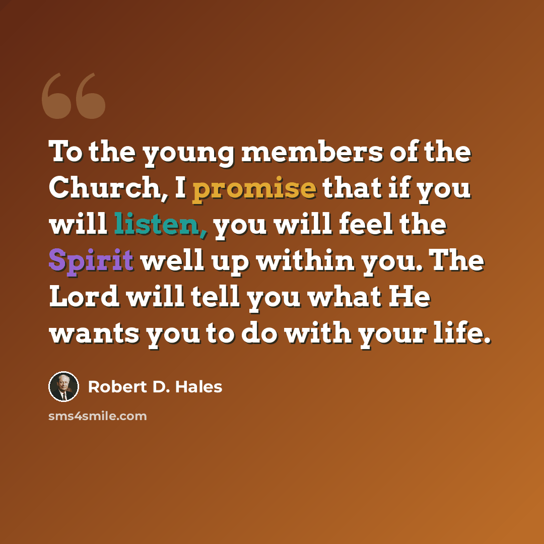 “To the young members of the Church, I promise that if you will listen, you will feel the Spirit well up within you. The Lord will tell you what He wants you to do with your life.” quote by Robert D. Hales