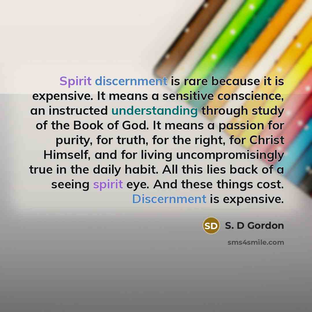 “Spirit discernment is rare because it is expensive. It means a sensitive conscience, an instructed understanding through study of the Book of God. It means a passion for purity, for truth, for the right, for Christ Himself, and for living uncompromisingly true in the daily habit. All this lies…” quote by S. D Gordon
