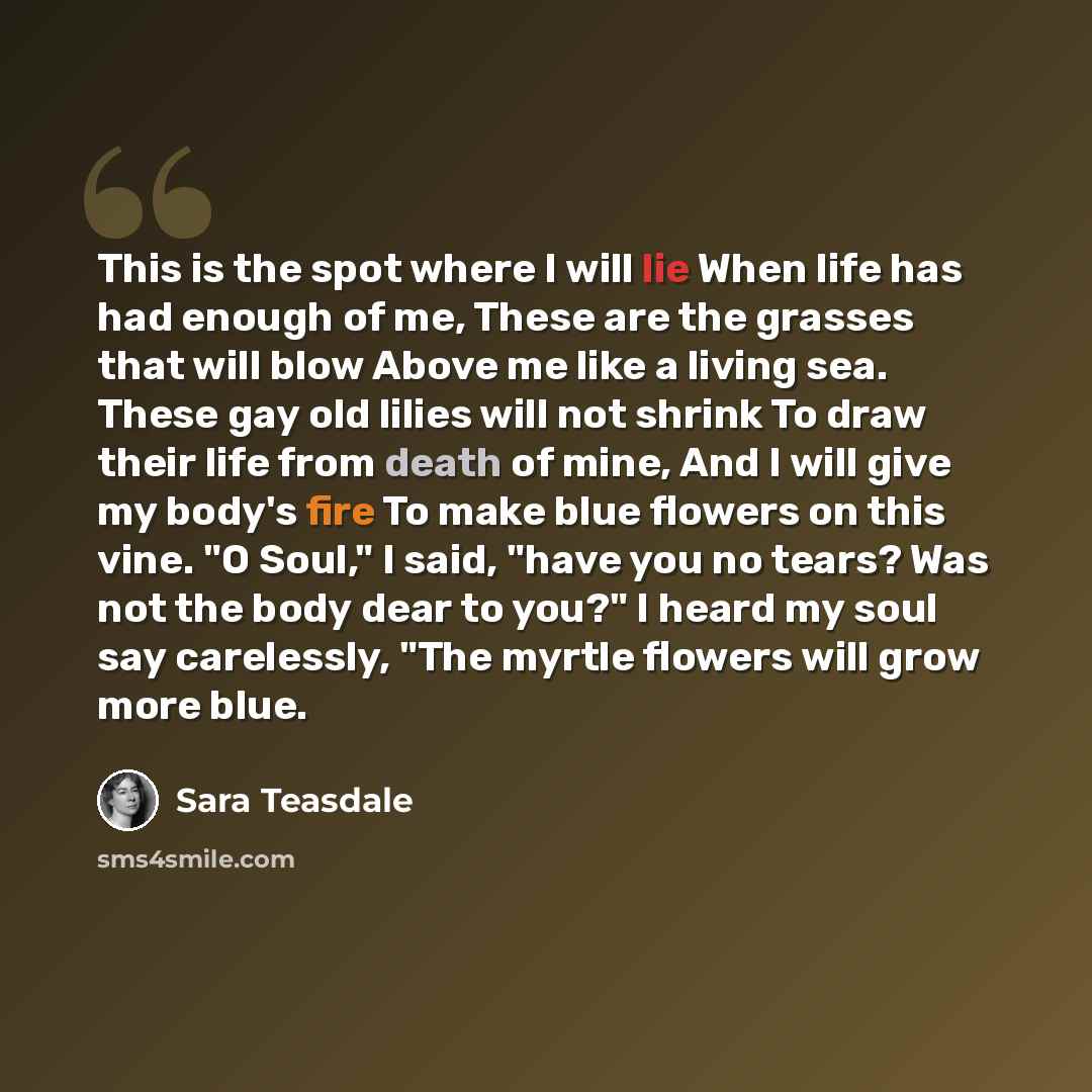 “This is the spot where I will lie When life has had enough of me, These are the grasses that will blow Above me like a living sea. These gay old lilies will not shrink To draw their life from death of mine, And I will give my body's fire To make blue flowers on this vine. "O Soul," I said, "have…” quote by Sara Teasdale
