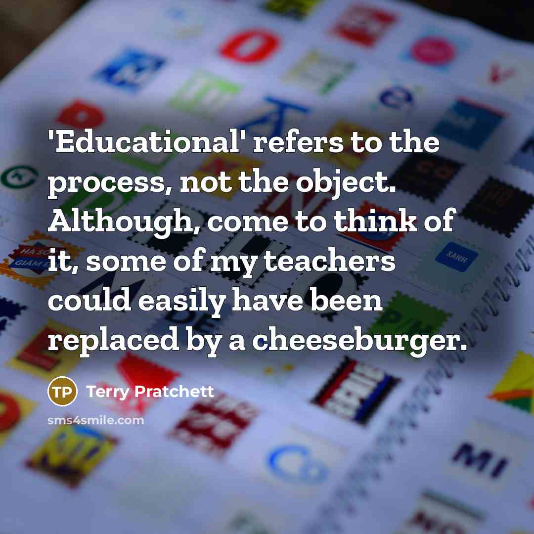“'Educational' refers to the process, not the object. Although, come to think of it, some of my teachers could easily have been replaced by a cheeseburger.” quote by Terry Pratchett