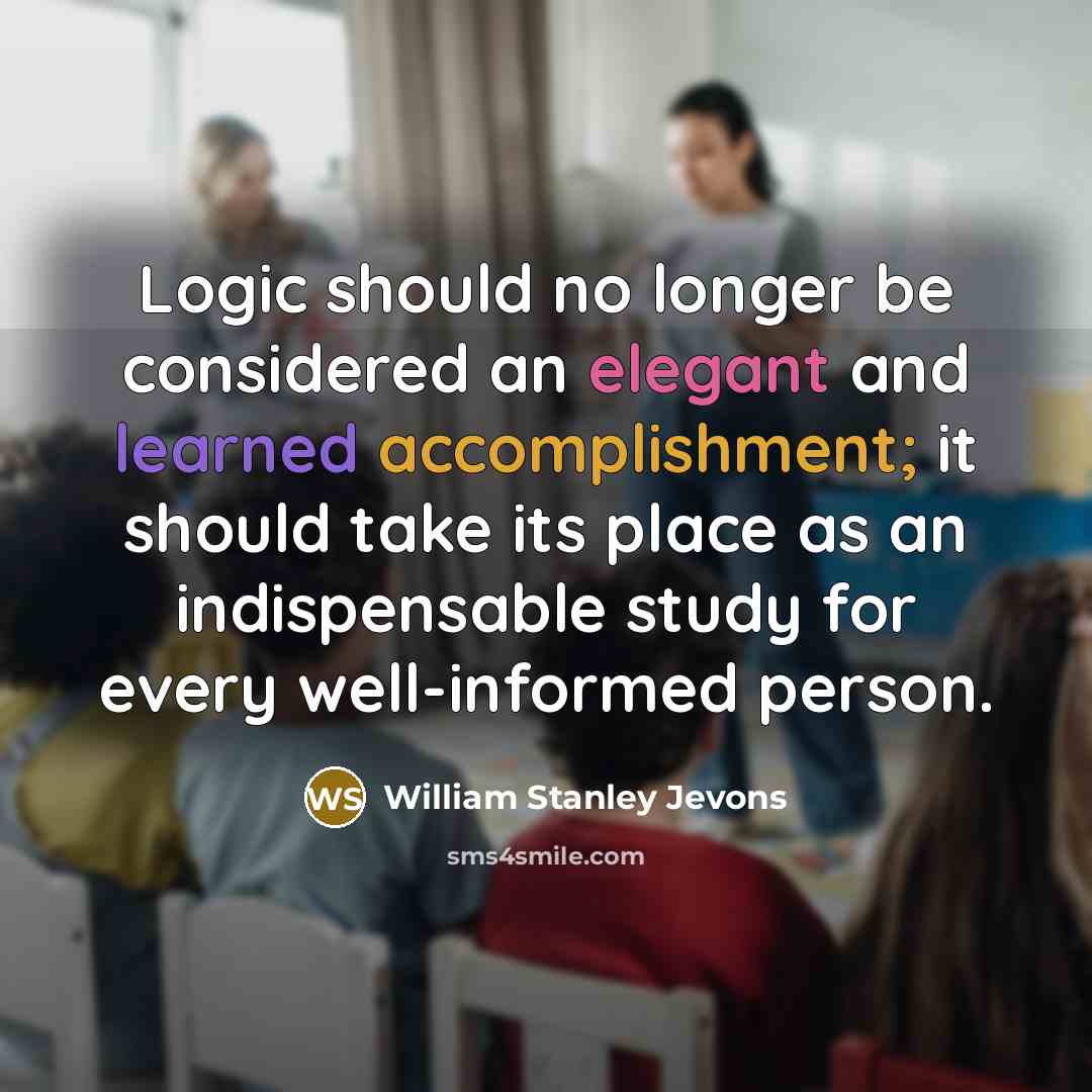 “Logic should no longer be considered an elegant and learned accomplishment; it should take its place as an indispensable study for every well-informed person.” quote by William Stanley Jevons