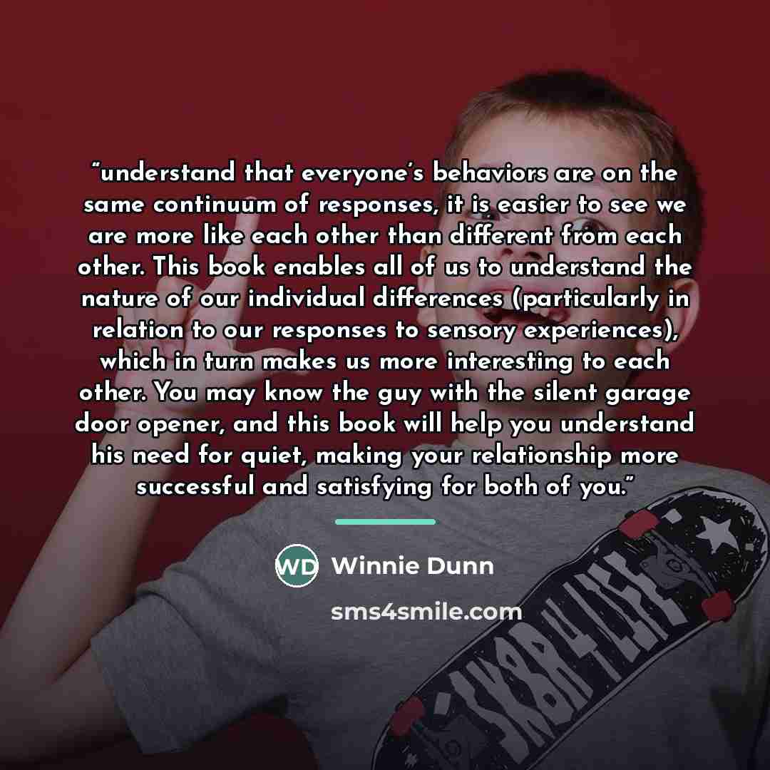 “understand that everyone’s behaviors are on the same continuum of responses, it is easier to see we are more like each other than different from each other. This book enables all of us to understand the nature of our individual differences (particularly in relation to our responses to sensory…” quote by Winnie Dunn