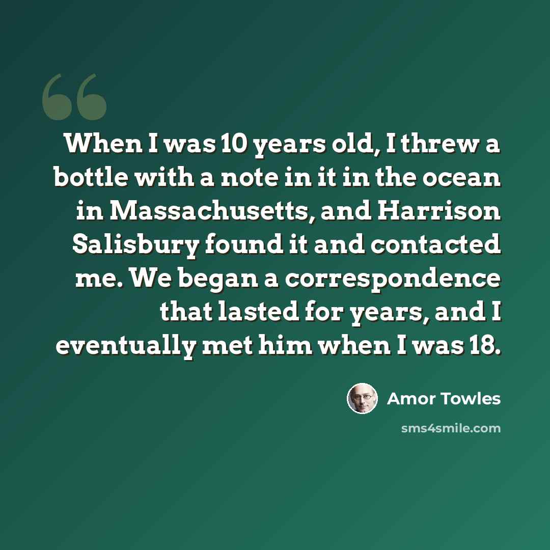 “When I was 10 years old, I threw a bottle with a note in it in the ocean in Massachusetts, and Harrison Salisbury found it and contacted me. We began a correspondence that lasted for years, and I eventually met him when I was 18.” quote by Amor Towles