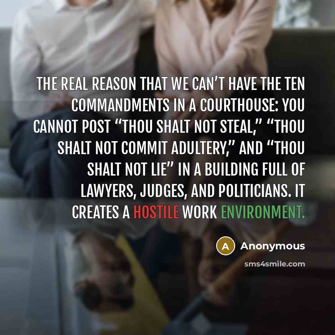 “The real reason that we can’t have the Ten Commandments in a courthouse: You cannot post “Thou shalt not steal,” “Thou shalt not commit adultery,” and “Thou shalt not lie” in a building full of lawyers, judges, and politicians. It creates a hostile work environment.” quote by Anonymous