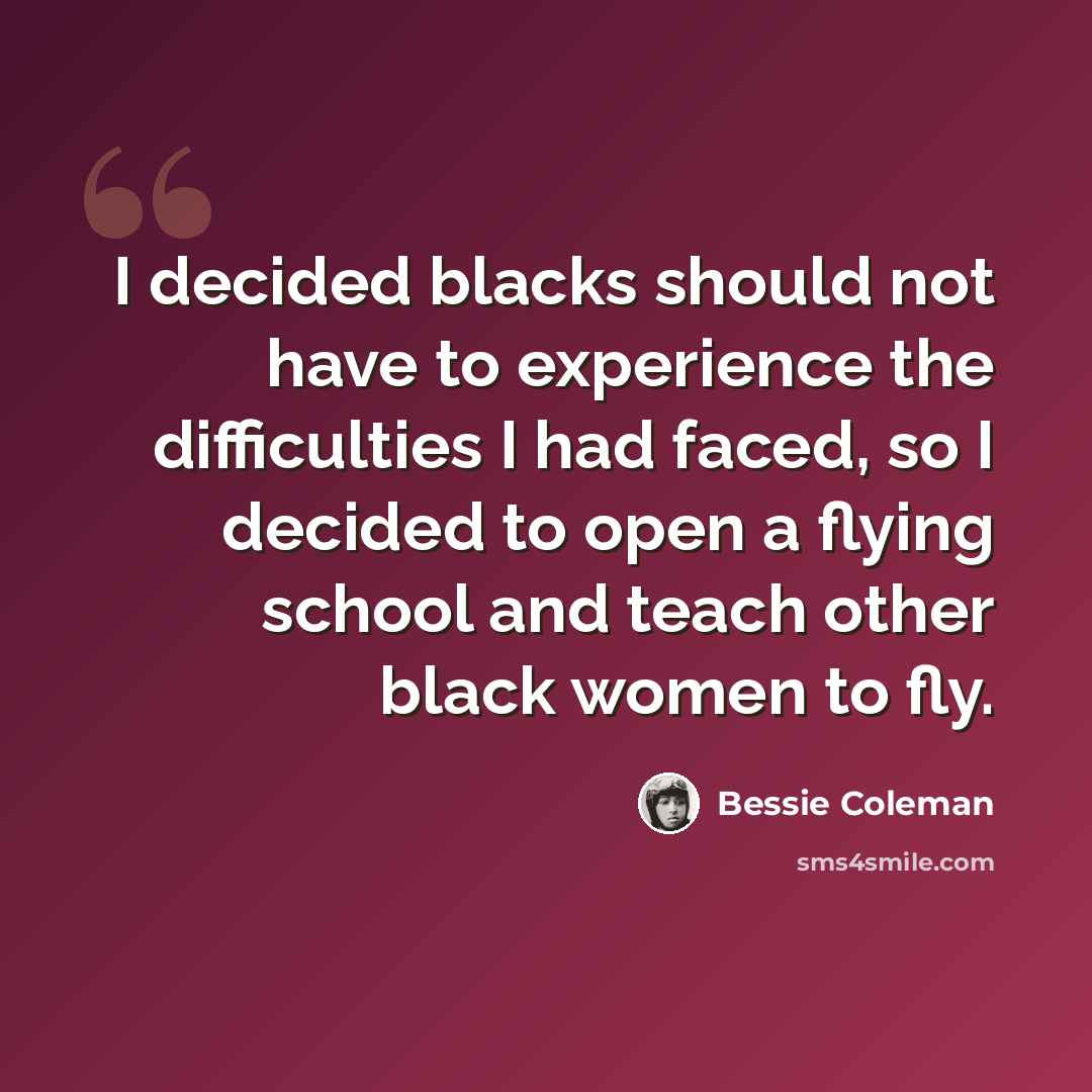 “I decided blacks should not have to experience the difficulties I had faced, so I decided to open a flying school and teach other black women to fly.” quote by Bessie Coleman