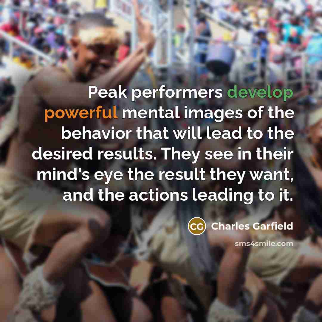“Peak performers develop powerful mental images of the behavior that will lead to the desired results. They see in their mind's eye the result they want, and the actions leading to it.” quote by Charles Garfield