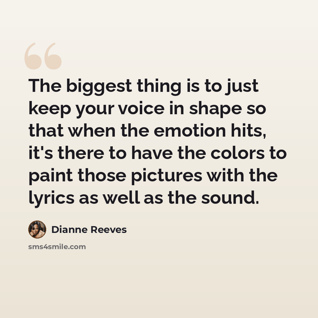 “The biggest thing is to just keep your voice in shape so that when the emotion hits, it's there to have the colors to paint those pictures with the lyrics as well as the sound.” quote by Dianne Reeves